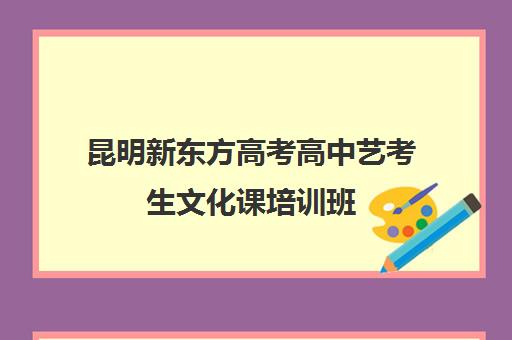 昆明新东方高考高中艺考生文化课培训班(昆明艺考培训机构排行榜前十)