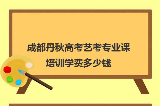 成都丹秋高考艺考专业课培训学费多少钱(艺考专业课分数是什么)