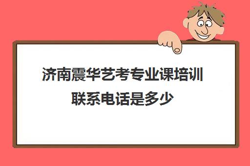 济南震华艺考专业课培训联系电话是多少(艺考多少分能上一本)