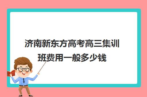 济南新东方高考高三集训班费用一般多少钱(济南高三辅导机构哪家好)