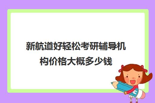 新航道好轻松考研辅导机构价格大概多少钱（新东方考研一对一多少钱）