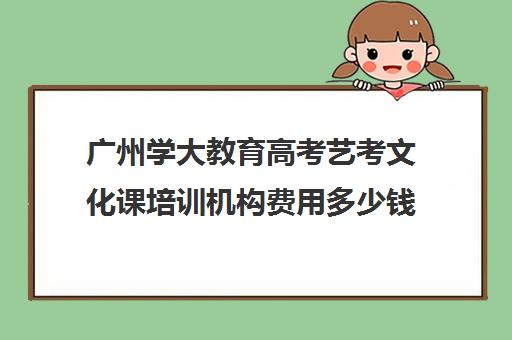 广州学大教育高考艺考文化课培训机构费用多少钱(北京三大艺考培训机构)