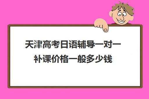 天津高考日语辅导一对一补课价格一般多少钱(日语班学费一般多少钱)