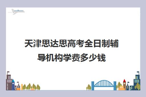 天津思达思高考全日制辅导机构学费多少钱(天津高考辅导机构哪家最好)