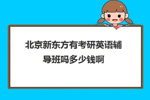 北京新东方有考研英语辅导班吗多少钱啊(考研辅导班哪个更好)