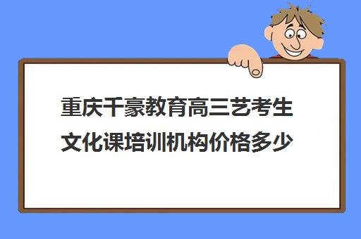 重庆千豪教育高三艺考生文化课培训机构价格多少钱(四川艺体生集训收费标准)