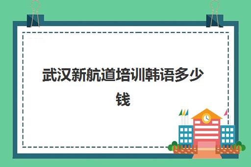 武汉新航道培训韩语多少钱(武汉新航道培训机构地址)