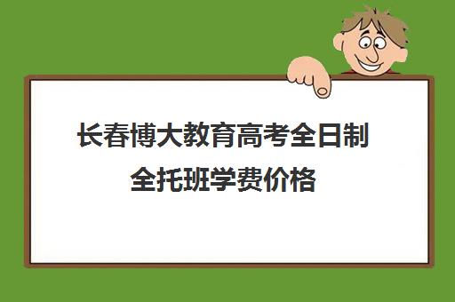 长春博大教育高考全日制全托班学费价格（长春博大教育单招全日制在哪个校区）