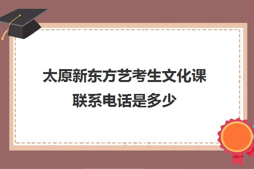 太原新东方艺考生文化课联系电话是多少(太原新东方培训学校电话是多少)