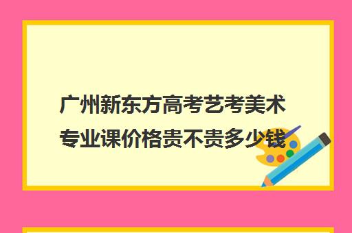 广州新东方高考艺考美术专业课价格贵不贵多少钱一年(广东美术集训收费标准)