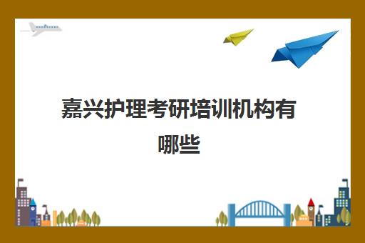 嘉兴护理考研培训机构有哪些(护理考研机构实力排名)