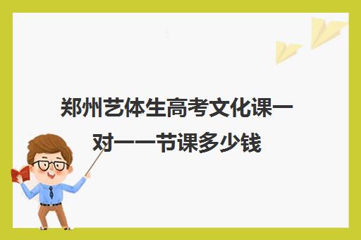 郑州艺体生高考文化课一对一一节课多少钱(郑州比较好的艺考机构)