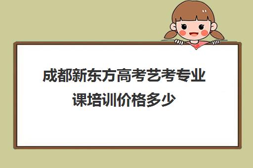 成都新东方高考艺考专业课培训价格多少(成都十大艺考培训学校)