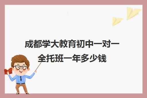 成都学大教育初中一对一全托班一年多少钱（成都学大教育怎么样口碑好吗）