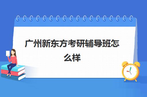 广州新东方考研辅导班怎么样(新东方考研集训营怎么样)