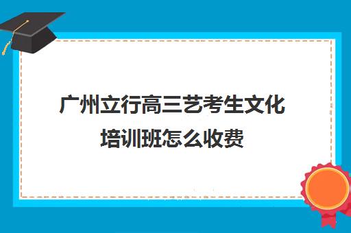 广州立行高三艺考生文化培训班怎么收费(广州比较好的艺考培训机构)