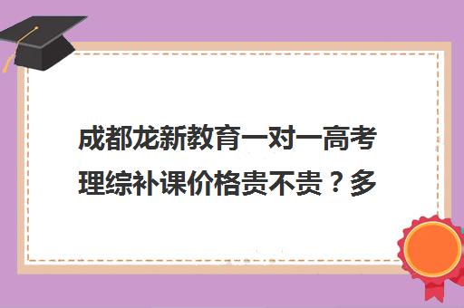 成都龙新教育一对一高考理综补课价格贵不贵？多少钱一年(成都高中培训机构排名前十)