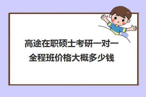 高途在职硕士考研一对一全程班价格大概多少钱（掌门一对一好还是高途好）