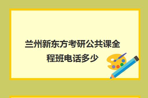 兰州新东方考研公共课全程班电话多少（兰州新东方总部在哪里）