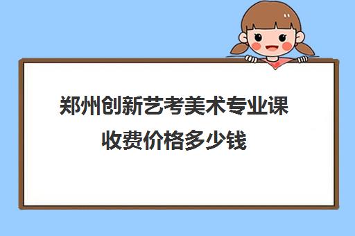 郑州创新艺考美术专业课收费价格多少钱(艺考多少分能上一本)