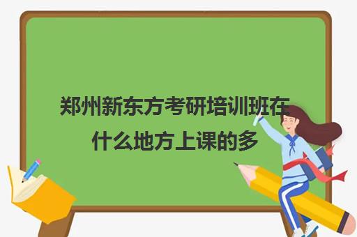 郑州新东方考研培训班在什么地方上课的多(郑州考研辅导培训班排名)