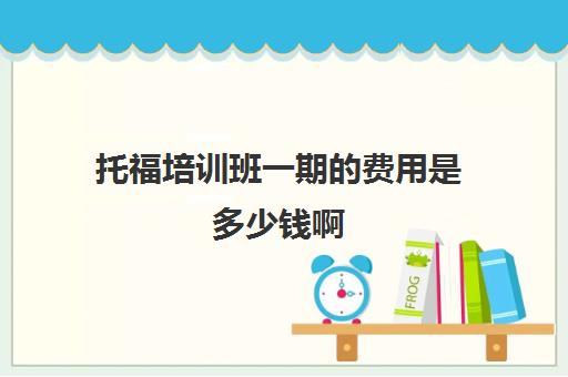 托福培训班一期的费用是多少钱啊(托福培训一般要参加几期)