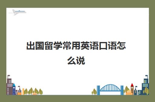 出国留学常用英语口语怎么说(关于出国留学的英语长对话)