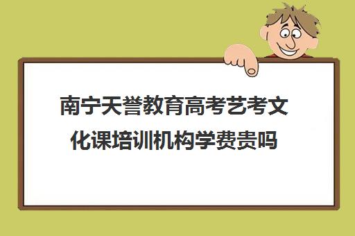 南宁天誉教育高考艺考文化课培训机构学费贵吗(南宁艺考培训机构有哪些)