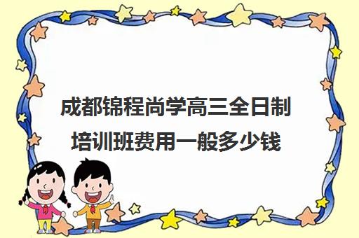 成都锦程尚学高三全日制培训班费用一般多少钱(成都高三全日制补课一般多少钱)