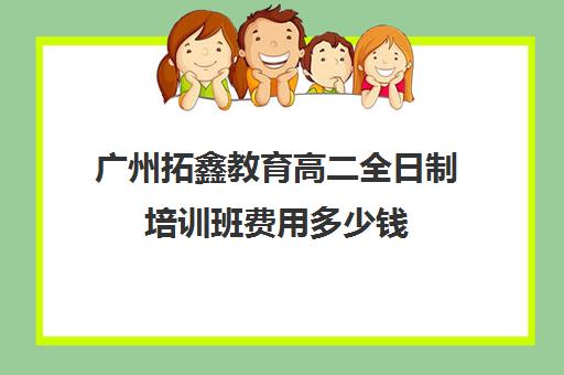 广州拓鑫教育高二全日制培训班费用多少钱(高三培训机构学费一般多少)