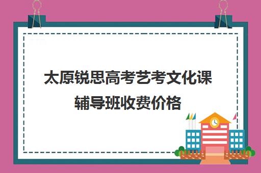 太原锐思高考艺考文化课辅导班收费价格(太原高三补课机构排行榜)