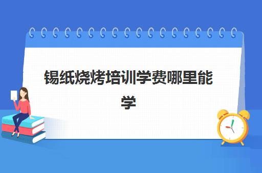 锡纸烧烤培训学费哪里能学(学烧烤大概多少钱)