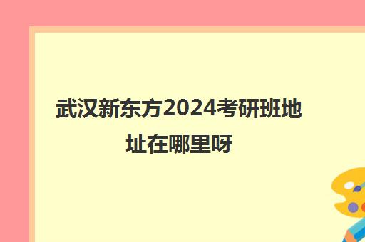 武汉新东方2024考研班地址在哪里呀(武汉新东方哪个校区比较好)