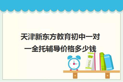 天津新东方教育初中一对一全托辅导价格多少钱（新东方初中一对一收费价格表）