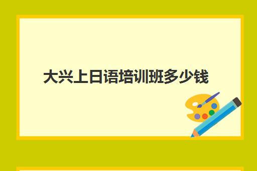 大兴上日语培训班多少钱(北京哪里可以学日语)