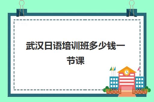 武汉日语培训班多少钱一节课(武汉高考日语培训机构排名)