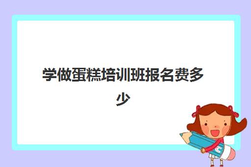 学做蛋糕培训班报名费多少(学做蛋糕学费一般多少钱)