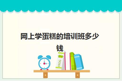 网上学蛋糕的培训班多少钱(西点培训班要多少钱一个月)