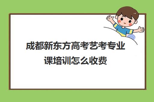 成都新东方高考艺考专业课培训怎么收费(艺考有哪些专业)