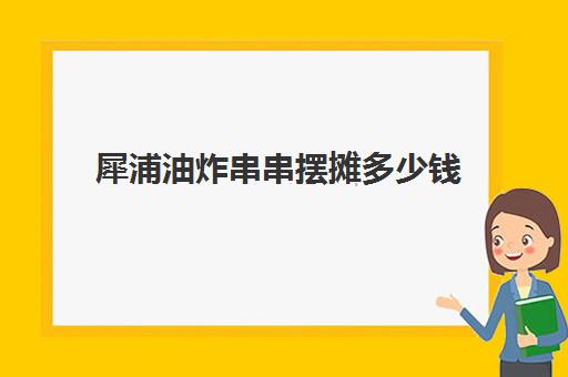 犀浦油炸串串摆摊多少钱(摆一个炸串摊大约需要多少钱)