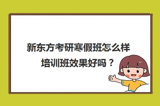 新东方考研寒假班怎么样培训班效果好吗？(新东方考研班一般多少钱)