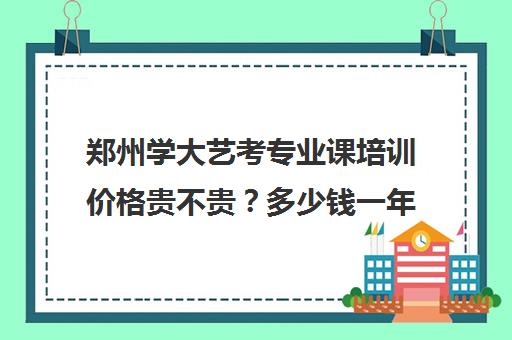 郑州学大艺考专业课培训价格贵不贵？多少钱一年(艺考多少分能上一本)