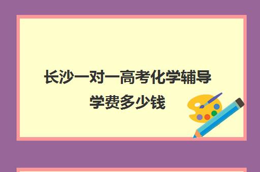 长沙一对一高考化学辅导学费多少钱(长沙一对一辅导价格表)