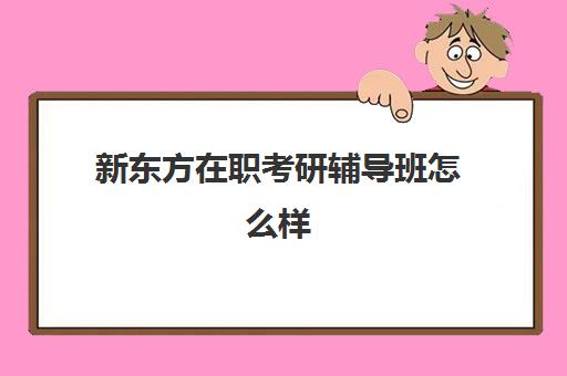 新东方在职考研辅导班怎么样(新东方在职考研培训怎样)