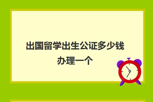 出国留学出生公证多少钱办理一个(留学需要出生证明吗)