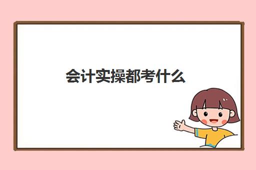 会计实操都考什么(会计初级学什么哪些内容)