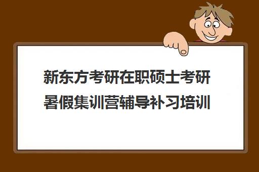 新东方考研在职硕士考研暑假集训营辅导补习培训效果如何？靠谱吗