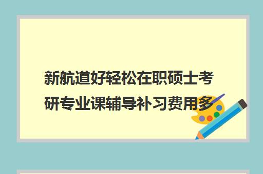 新航道好轻松在职硕士考研专业课辅导补习费用多少钱