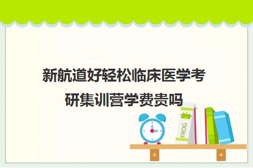 新航道好轻松临床医学考研集训营学费贵吗（临床医学考研哪个机构好）