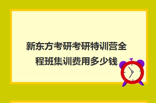 新东方考研考研特训营全程班集训费用多少钱（新东方线上考研班多少钱）